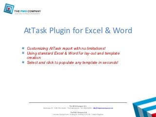 AtTask Plugin for Excel & Word
Customizing AtTask report with no limitations!
Using standard Excel & Word for lay-out and template
creation
Select and click to populate any template in seconds!




                                           The PMO Company B.V.
         Emmalaan 21 - 3581 HN Utrecht - The Netherlands - +31 30 8200262 - info@thepmocompany.com

                                             The PMO Company Ltd.
                     Leicester Grange Farm - Watling St, Hinckley LE10 3JA - United Kingdom
 