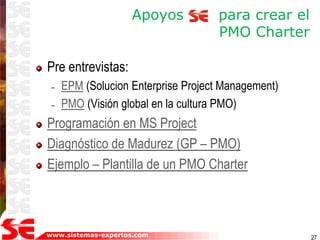 www.sistemas-expertos.com
Apoyos para crear el
PMO Charter
Pre entrevistas:
– EPM (Solucion Enterprise Project Management)
– PMO (Visión global en la cultura PMO)
Programación en MS Project
Diagnóstico de Madurez (GP – PMO)
Ejemplo – Plantilla de un PMO Charter
27
 