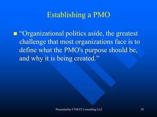 10
Establishing a PMO
 “Organizational politics aside, the greatest
challenge that most organizations face is to
define what the PMO's purpose should be,
and why it is being created.”
Presented by CVR/IT Consulting LLC
 
