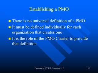 12
Establishing a PMO
 There is no universal definition of a PMO
 It must be defined individually for each
organization that creates one
 It is the role of the PMO Charter to provide
that definition
Presented by CVR/IT Consulting LLC
 