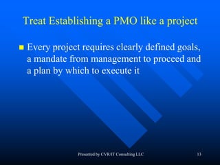 13
Treat Establishing a PMO like a project
 Every project requires clearly defined goals,
a mandate from management to proceed and
a plan by which to execute it
Presented by CVR/IT Consulting LLC
 