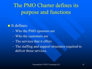 16
The PMO Charter defines its
purpose and functions
 It defines:
– Who the PMO sponsors are
– Who the customers are
– The services that it offers
– The staffing and support structures required to
deliver those services.
Presented by CVR/IT Consulting LLC
 