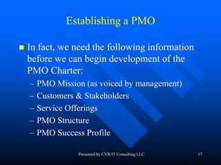 17
Establishing a PMO
 In fact, we need the following information
before we can begin development of the
PMO Charter:
– PMO Mission (as voiced by management)
– Customers & Stakeholders
– Service Offerings
– PMO Structure
– PMO Success Profile
Presented by CVR/IT Consulting LLC
 