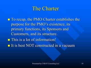 18
The Charter
 To recap, the PMO Charter establishes the
purpose for the PMO’s existence, its
primary functions, its Sponsors and
Customers, and its structure.
 This is a lot of information!
 It is best NOT constructed in a vacuum
Presented by CVR/IT Consulting LLC
 