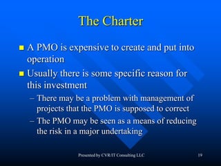 19
The Charter
 A PMO is expensive to create and put into
operation
 Usually there is some specific reason for
this investment
– There may be a problem with management of
projects that the PMO is supposed to correct
– The PMO may be seen as a means of reducing
the risk in a major undertaking
Presented by CVR/IT Consulting LLC
 