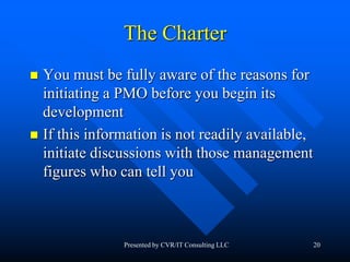 20
The Charter
 You must be fully aware of the reasons for
initiating a PMO before you begin its
development
 If this information is not readily available,
initiate discussions with those management
figures who can tell you
Presented by CVR/IT Consulting LLC
 