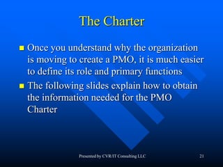 21
The Charter
 Once you understand why the organization
is moving to create a PMO, it is much easier
to define its role and primary functions
 The following slides explain how to obtain
the information needed for the PMO
Charter
Presented by CVR/IT Consulting LLC
 