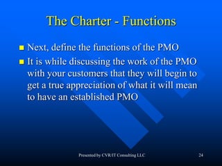 24
The Charter - Functions
 Next, define the functions of the PMO
 It is while discussing the work of the PMO
with your customers that they will begin to
get a true appreciation of what it will mean
to have an established PMO
Presented by CVR/IT Consulting LLC
 