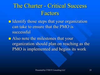 25
The Charter - Critical Success
Factors
 Identify those steps that your organization
can take to ensure that the PMO is
successful
 Also note the milestones that your
organization should plan on reaching as the
PMO is implemented and begins its work
Presented by CVR/IT Consulting LLC
 