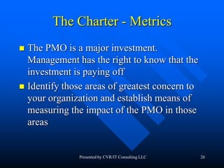 26
The Charter - Metrics
 The PMO is a major investment.
Management has the right to know that the
investment is paying off
 Identify those areas of greatest concern to
your organization and establish means of
measuring the impact of the PMO in those
areas
Presented by CVR/IT Consulting LLC
 