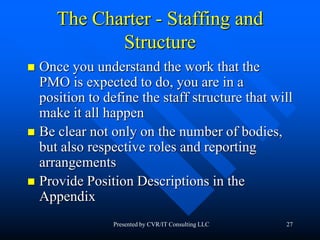 27
The Charter - Staffing and
Structure
 Once you understand the work that the
PMO is expected to do, you are in a
position to define the staff structure that will
make it all happen
 Be clear not only on the number of bodies,
but also respective roles and reporting
arrangements
 Provide Position Descriptions in the
Appendix
Presented by CVR/IT Consulting LLC
 