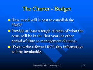 28
The Charter - Budget
 How much will it cost to establish the
PMO?
 Provide at least a rough etimate of what the
costs will be in the first year (or other
period of time as management dictates)
 If you write a formal ROI, this information
will be invaluable
Presented by CVR/IT Consulting LLC
 