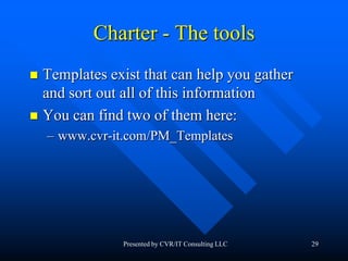 29
Charter - The tools
 Templates exist that can help you gather
and sort out all of this information
 You can find two of them here:
– www.cvr-it.com/PM_Templates
Presented by CVR/IT Consulting LLC
 
