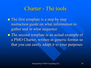 30
Charter - The tools
 The first template is a step by step
instruction guide on what information to
gather and in what sequence
 The second template is an actual example of
a PMO Charter, written in generic format so
that you can easily adapt it to your purposes
Presented by CVR/IT Consulting LLC
 