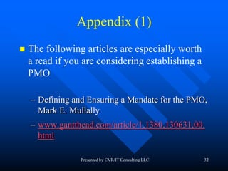 32
Appendix (1)
 The following articles are especially worth
a read if you are considering establishing a
PMO
– Defining and Ensuring a Mandate for the PMO,
Mark E. Mullally
– www.gantthead.com/article/1,1380,130631,00.
html
Presented by CVR/IT Consulting LLC
 