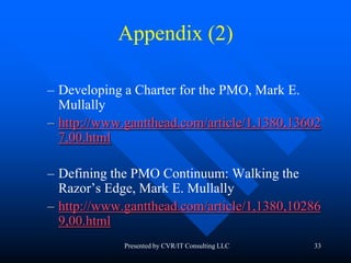 33
Appendix (2)
– Developing a Charter for the PMO, Mark E.
Mullally
– http://www.gantthead.com/article/1,1380,13602
7,00.html
– Defining the PMO Continuum: Walking the
Razor’s Edge, Mark E. Mullally
– http://www.gantthead.com/article/1,1380,10286
9,00.html
Presented by CVR/IT Consulting LLC
 