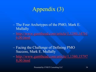 34
Appendix (3)
– The Four Archetypes of the PMO, Mark E.
Mullally
– http://www.gantthead.com/article/1,1380,14761
6,00.html
– Facing the Challenge of Defining PMO
Success, Mark E. Mullally
– http://www.gantthead.com/article/1,1380,15797
8,00.html
Presented by CVR/IT Consulting LLC
 