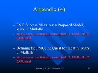 35
Appendix (4)
– PMO Success Measures; a Proposed Model,
Mark E. Mullally
– http://www.gantthead.com/article/1,1380,16507
6,00.html
– Defining the PMO; the Quest for Identity, Mark
E. Mullally
– http://www.gantthead.com/article/1,1380,10796
2,00.html
Presented by CVR/IT Consulting LLC
 