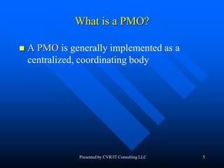 5
What is a PMO?
 A PMO is generally implemented as a
centralized, coordinating body
Presented by CVR/IT Consulting LLC
 