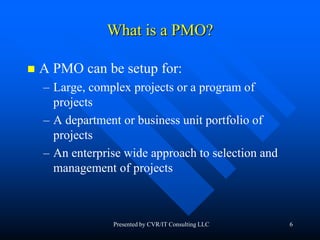 6
What is a PMO?
 A PMO can be setup for:
– Large, complex projects or a program of
projects
– A department or business unit portfolio of
projects
– An enterprise wide approach to selection and
management of projects
Presented by CVR/IT Consulting LLC
 