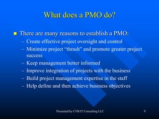 9
What does a PMO do?
 There are many reasons to establish a PMO:
– Create effective project oversight and control
– Minimize project “thrash” and promote greater project
success
– Keep management better informed
– Improve integration of projects with the business
– Build project management expertise in the staff
– Help define and then achieve business objectives
Presented by CVR/IT Consulting LLC
 