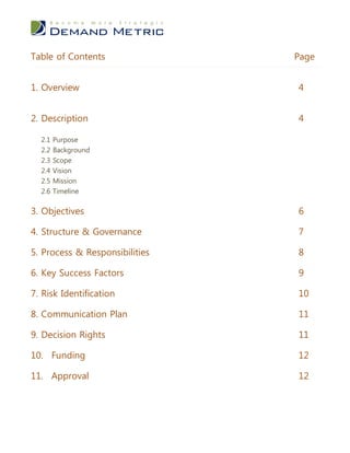 Table of Contents               Page


1. Overview                     4


2. Description                  4

  2.1 Purpose
  2.2 Background
  2.3   Scope
  2.4   Vision
  2.5   Mission
  2.6   Timeline


3. Objectives                   6

4. Structure & Governance       7

5. Process & Responsibilities   8

6. Key Success Factors          9

7. Risk Identification          10

8. Communication Plan           11

9. Decision Rights              11

10. Funding                     12

11. Approval                    12
 