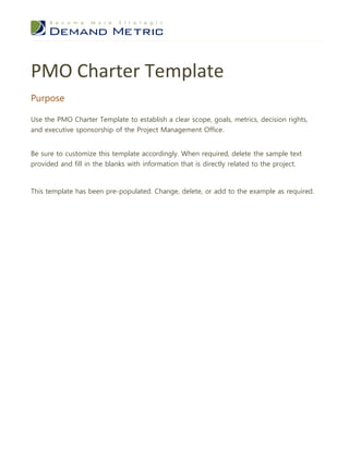PMO Charter Template
Purpose

Use the PMO Charter Template to establish a clear scope, goals, metrics, decision rights,
and executive sponsorship of the Project Management Office.


Be sure to customize this template accordingly. When required, delete the sample text
provided and fill in the blanks with information that is directly related to the project.



This template has been pre-populated. Change, delete, or add to the example as required.
 