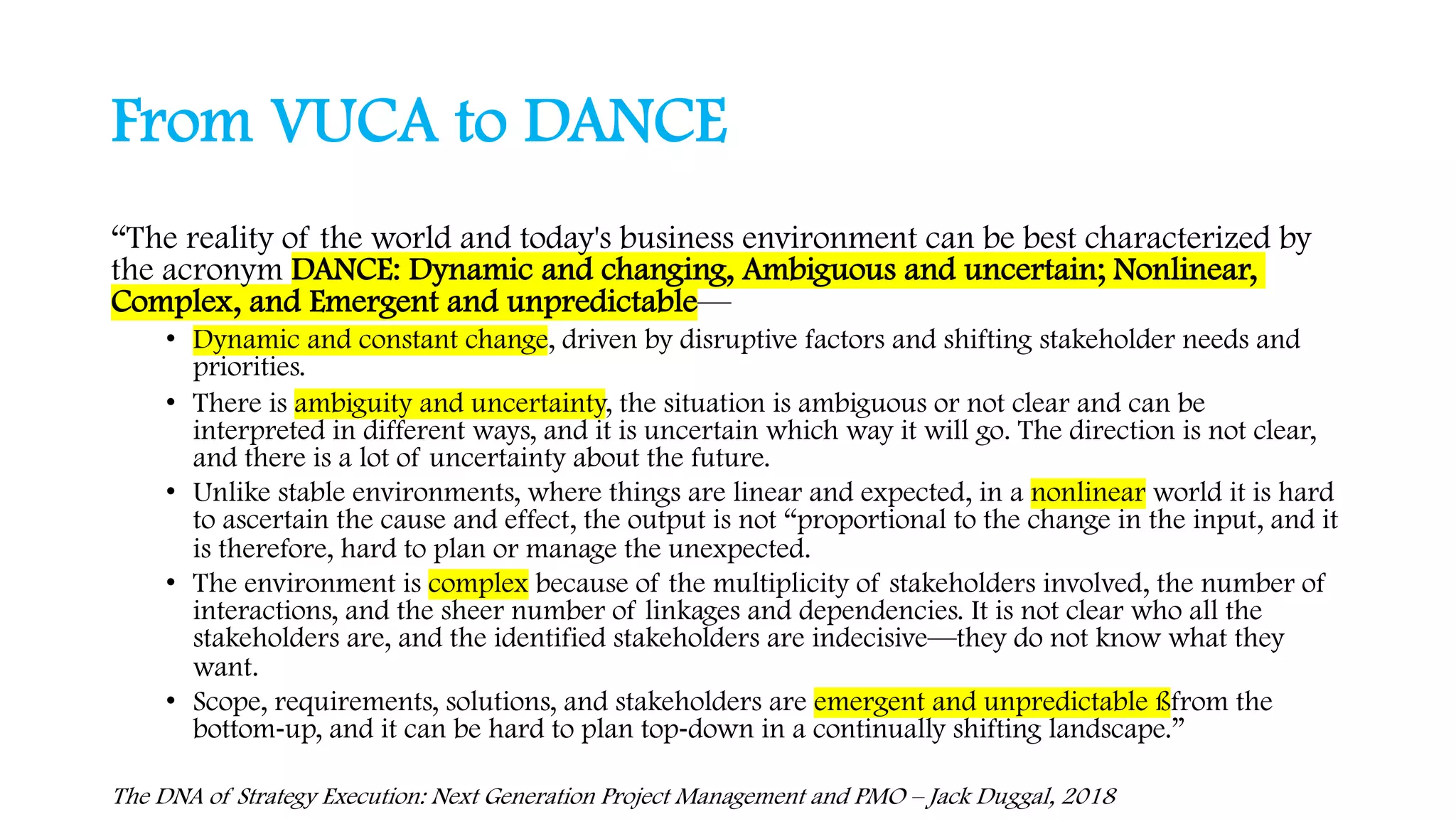 From VUCA to DANCE
“The reality of the world and today's business environment can be best characterized by
the acronym DANCE: Dynamic and changing, Ambiguous and uncertain; Nonlinear,
Complex, and Emergent and unpredictable—
• Dynamic and constant change, driven by disruptive factors and shifting stakeholder needs and
priorities.
• There is ambiguity and uncertainty, the situation is ambiguous or not clear and can be
interpreted in different ways, and it is uncertain which way it will go. The direction is not clear,
and there is a lot of uncertainty about the future.
• Unlike stable environments, where things are linear and expected, in a nonlinear world it is hard
to ascertain the cause and effect, the output is not “proportional to the change in the input, and it
is therefore, hard to plan or manage the unexpected.
• The environment is complex because of the multiplicity of stakeholders involved, the number of
interactions, and the sheer number of linkages and dependencies. It is not clear who all the
stakeholders are, and the identified stakeholders are indecisive—they do not know what they
want.
• Scope, requirements, solutions, and stakeholders are emergent and unpredictable ßfrom the
bottom-up, and it can be hard to plan top-down in a continually shifting landscape.”
The DNA of Strategy Execution: Next Generation Project Management and PMO – Jack Duggal, 2018
 