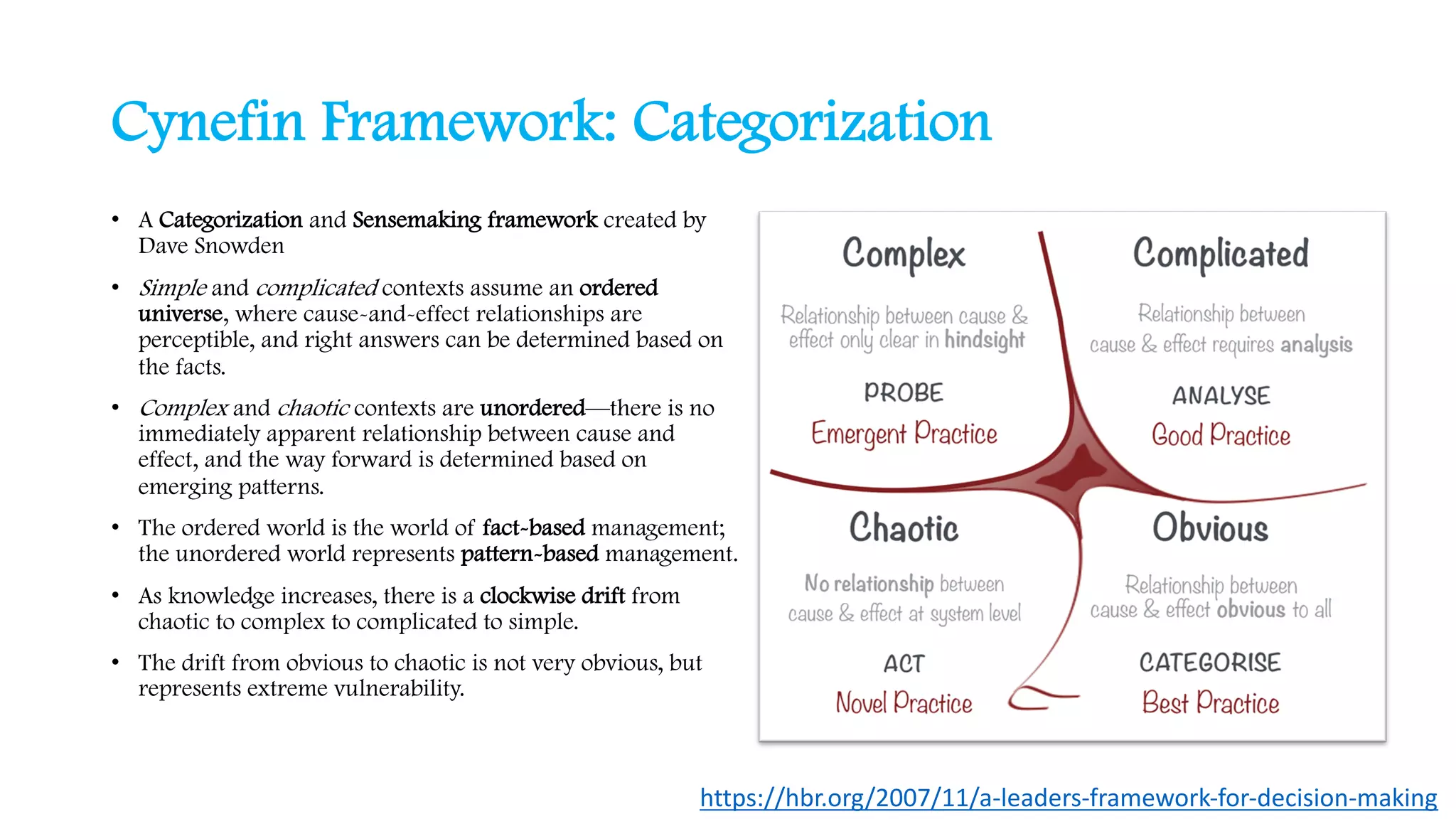 Cynefin Framework: Categorization
• A Categorization and Sensemaking framework created by
Dave Snowden
• Simple and complicated contexts assume an ordered
universe, where cause-and-effect relationships are
perceptible, and right answers can be determined based on
the facts.
• Complex and chaotic contexts are unordered—there is no
immediately apparent relationship between cause and
effect, and the way forward is determined based on
emerging patterns.
• The ordered world is the world of fact-based management;
the unordered world represents pattern-based management.
• As knowledge increases, there is a clockwise drift from
chaotic to complex to complicated to simple.
• The drift from obvious to chaotic is not very obvious, but
represents extreme vulnerability.
https://hbr.org/2007/11/a-leaders-framework-for-decision-making
 