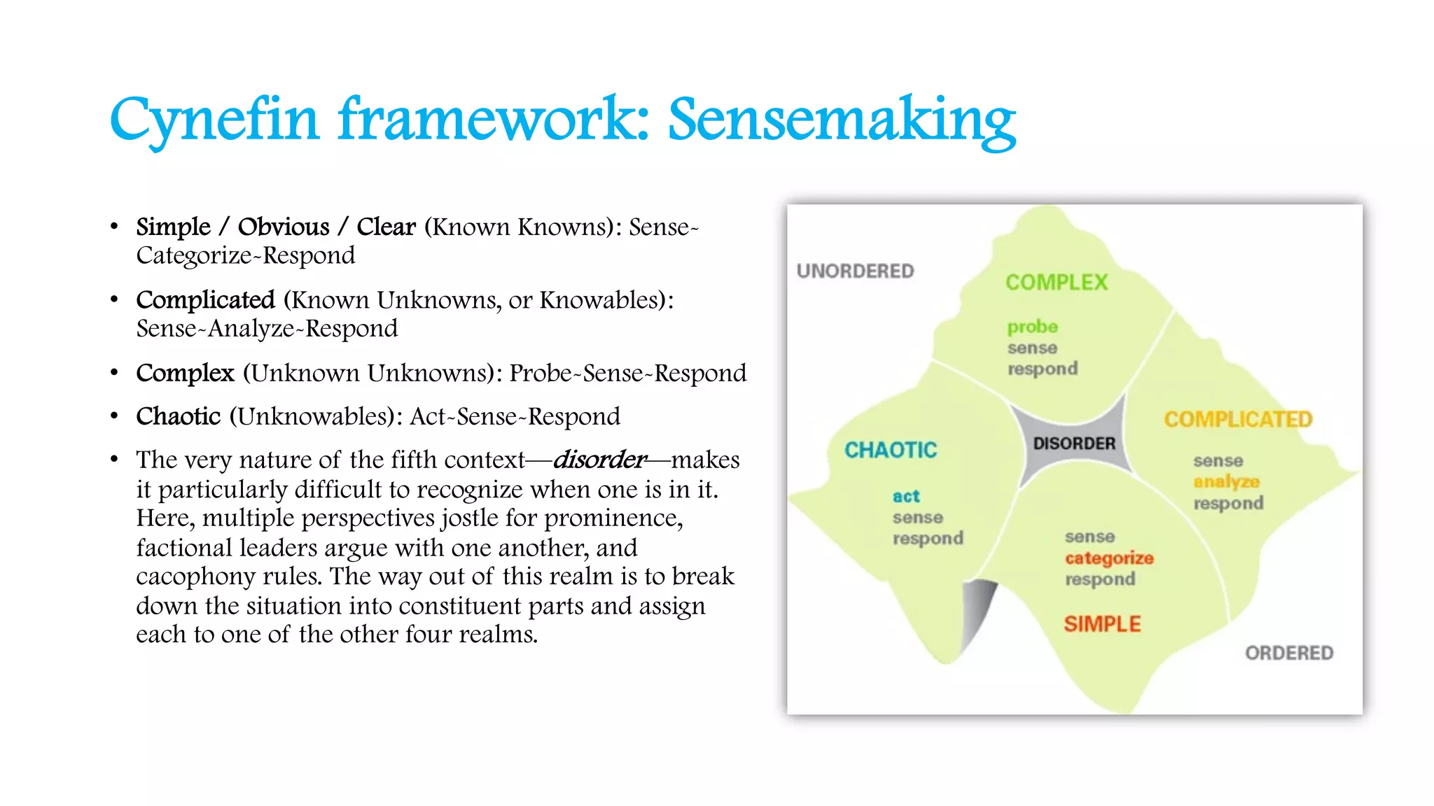 Cynefin framework: Sensemaking
• Simple / Obvious / Clear (Known Knowns): Sense-
Categorize-Respond
• Complicated (Known Unknowns, or Knowables):
Sense-Analyze-Respond
• Complex (Unknown Unknowns): Probe-Sense-Respond
• Chaotic (Unknowables): Act-Sense-Respond
• The very nature of the fifth context—disorder—makes
it particularly difficult to recognize when one is in it.
Here, multiple perspectives jostle for prominence,
factional leaders argue with one another, and
cacophony rules. The way out of this realm is to break
down the situation into constituent parts and assign
each to one of the other four realms.
 