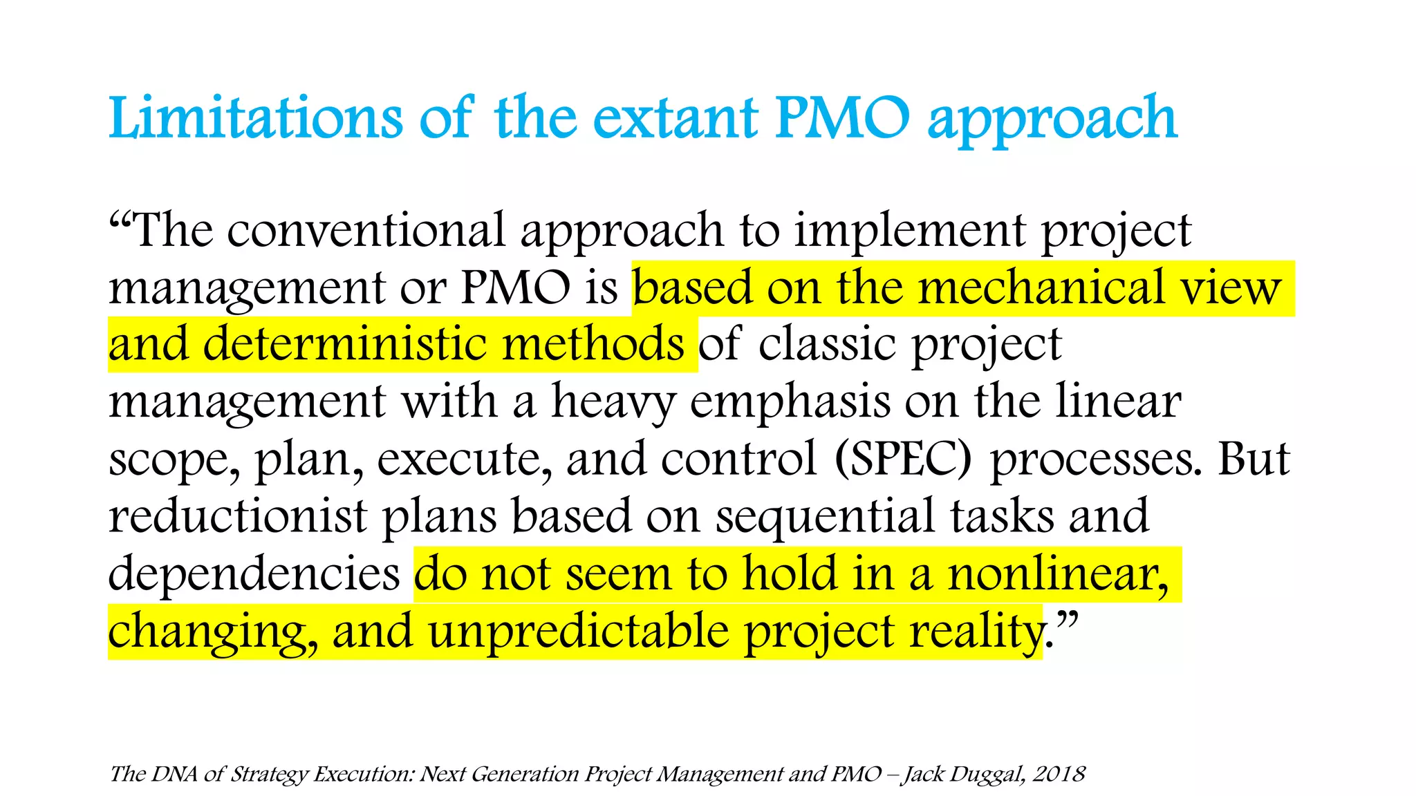 Limitations of the extant PMO approach
The DNA of Strategy Execution: Next Generation Project Management and PMO – Jack Duggal, 2018
“The conventional approach to implement project
management or PMO is based on the mechanical view
and deterministic methods of classic project
management with a heavy emphasis on the linear
scope, plan, execute, and control (SPEC) processes. But
reductionist plans based on sequential tasks and
dependencies do not seem to hold in a nonlinear,
changing, and unpredictable project reality.”
 