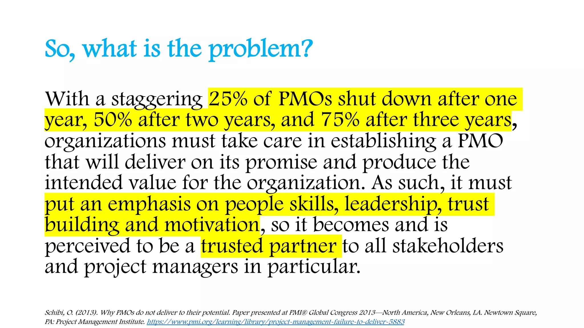 So, what is the problem?
With a staggering 25% of PMOs shut down after one
year, 50% after two years, and 75% after three years,
organizations must take care in establishing a PMO
that will deliver on its promise and produce the
intended value for the organization. As such, it must
put an emphasis on people skills, leadership, trust
building and motivation, so it becomes and is
perceived to be a trusted partner to all stakeholders
and project managers in particular.
Schibi, O. (2013). Why PMOs do not deliver to their potential. Paper presented at PMI® Global Congress 2013—North America, New Orleans, LA. Newtown Square,
PA: Project Management Institute. https://www.pmi.org/learning/library/project-management-failure-to-deliver-5883
 