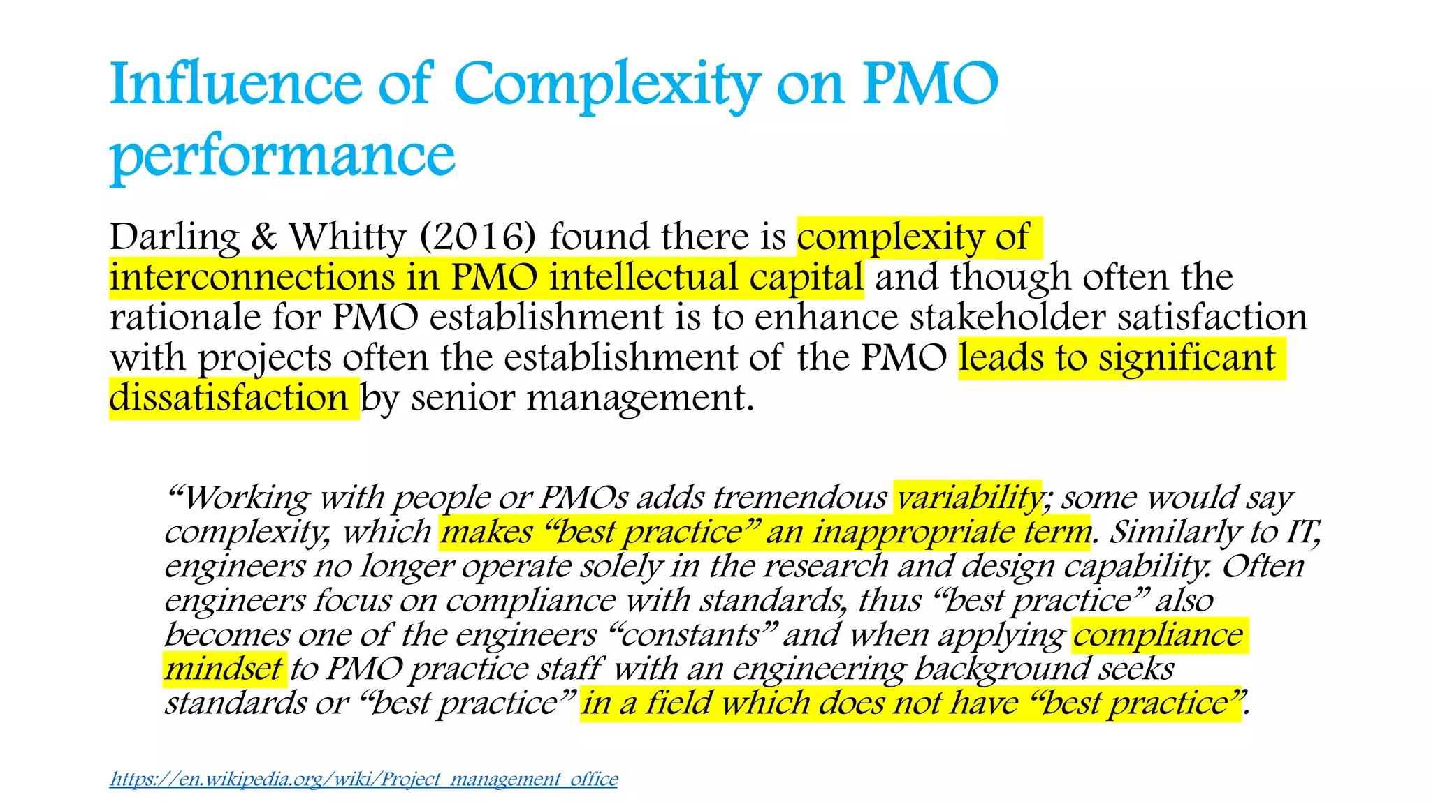 Influence of Complexity on PMO
performance
Darling & Whitty (2016) found there is complexity of
interconnections in PMO intellectual capital and though often the
rationale for PMO establishment is to enhance stakeholder satisfaction
with projects often the establishment of the PMO leads to significant
dissatisfaction by senior management.
“Working with people or PMOs adds tremendous variability; some would say
complexity, which makes “best practice” an inappropriate term. Similarly to IT,
engineers no longer operate solely in the research and design capability. Often
engineers focus on compliance with standards, thus “best practice” also
becomes one of the engineers “constants” and when applying compliance
mindset to PMO practice staff with an engineering background seeks
standards or “best practice” in a field which does not have “best practice”.
https://en.wikipedia.org/wiki/Project_management_office
 