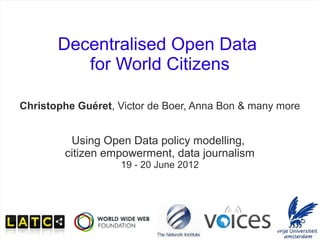 Decentralised Open Data
                      for World Citizens

     Christophe Guéret, Victor de Boer, Anna Bon & many more


                    Using Open Data policy modelling,
                   citizen empowerment, data journalism
                             19 - 20 June 2012




PMOD - June 2012             Open Data for World Citizens      1/19
 