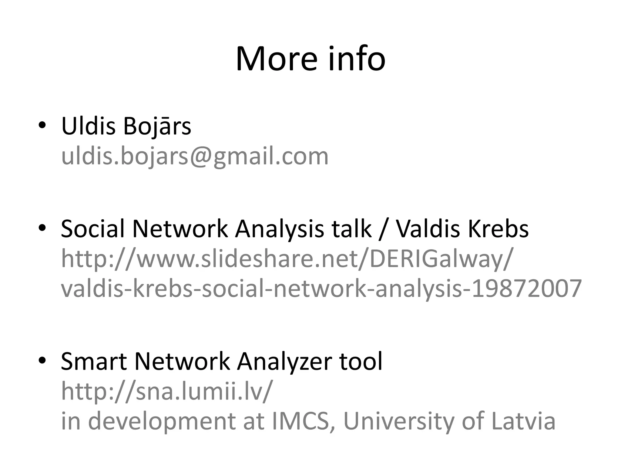 More info
• Uldis Bojārs
  uldis.bojars@gmail.com

• Social Network Analysis talk / Valdis Krebs
  http://www.slideshare.net/DERIGalway/
  valdis-krebs-social-network-analysis-19872007

• Smart Network Analyzer tool
  http://sna.lumii.lv/
  in development at IMCS, University of Latvia
 