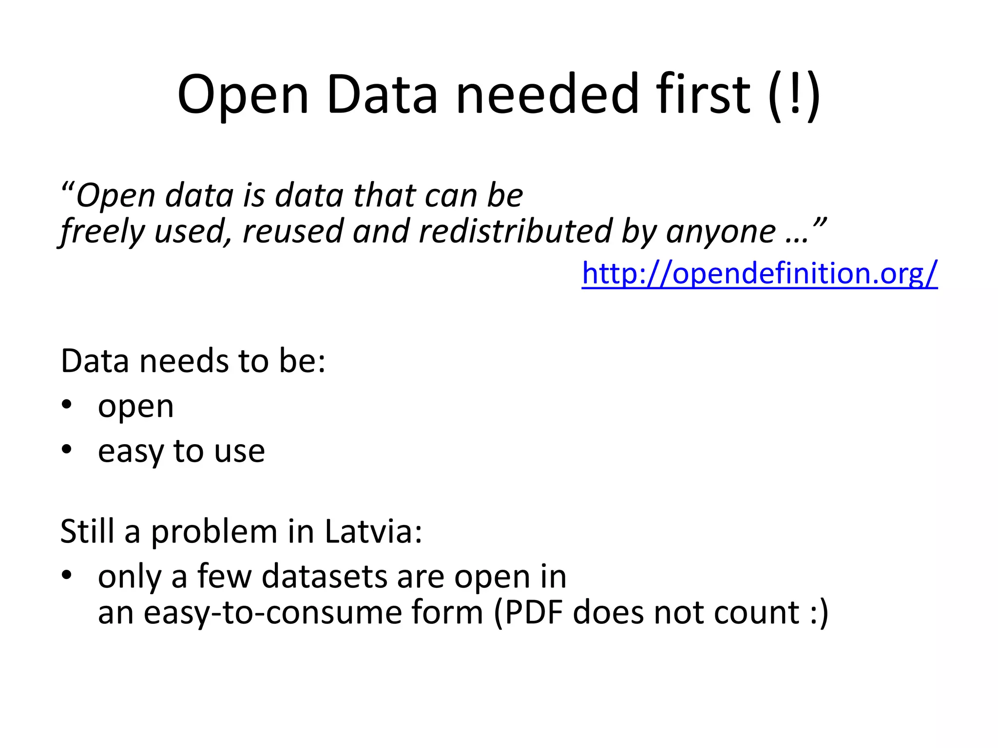 Open Data needed first (!)
“Open data is data that can be
freely used, reused and redistributed by anyone …”
                                  http://opendefinition.org/

Data needs to be:
• open
• easy to use

Still a problem in Latvia:
• only a few datasets are open in
   an easy-to-consume form (PDF does not count :)
 