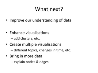 What next?
• Improve our understanding of data

• Enhance visualisations
  – add clusters, etc.
• Create multiple visualisations
  – different topics, changes in time, etc.
• Bring in more data
  – explain nodes & edges
 