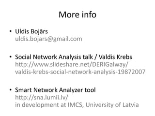 More info
• Uldis Bojārs
  uldis.bojars@gmail.com

• Social Network Analysis talk / Valdis Krebs
  http://www.slideshare.net/DERIGalway/
  valdis-krebs-social-network-analysis-19872007

• Smart Network Analyzer tool
  http://sna.lumii.lv/
  in development at IMCS, University of Latvia
 