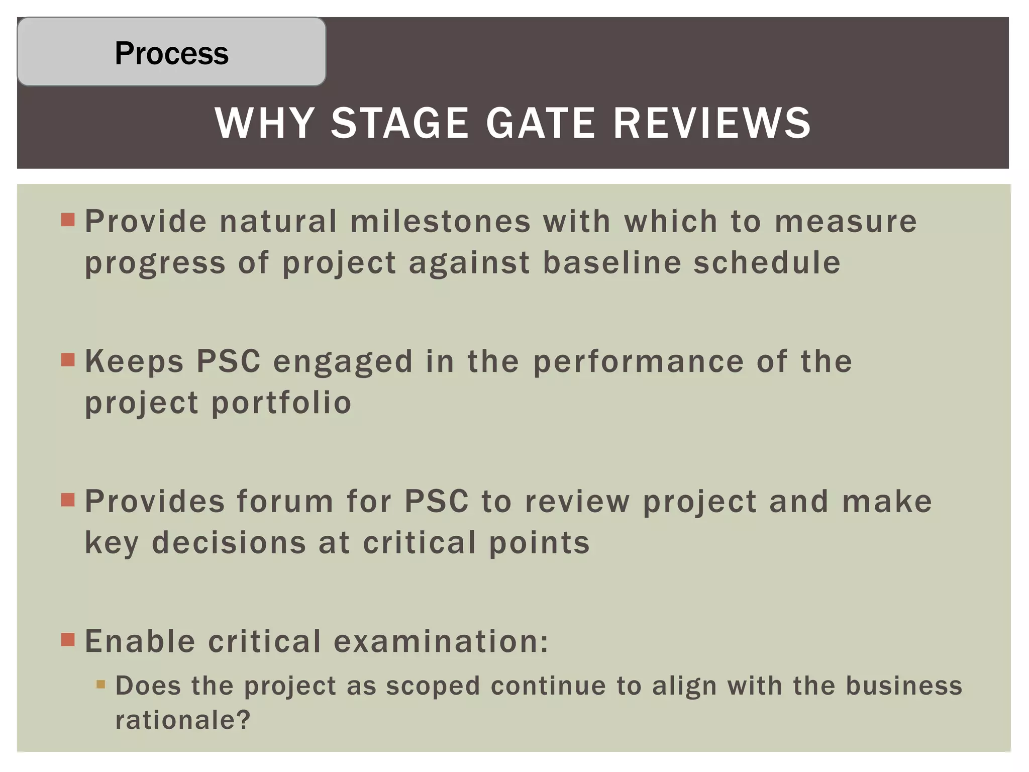  Provide natural milestones with which to measure
progress of project against baseline schedule
 Keeps PSC engaged in the performance of the
project portfolio
 Provides forum for PSC to review project and make
key decisions at critical points
 Enable critical examination:
 Does the project as scoped continue to align with the business
rationale?
WHY STAGE GATE REVIEWS
Process
 
