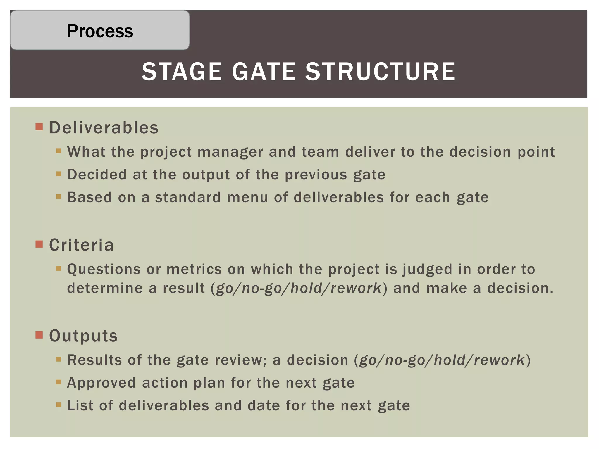  Deliverables
 What the project manager and team deliver to the decision point
 Decided at the output of the previous gate
 Based on a standard menu of deliverables for each gate
 Criteria
 Questions or metrics on which the project is judged in order to
determine a result (go/no-go/hold/rework) and make a decision.
 Outputs
 Results of the gate review; a decision (go/no-go/hold/rework)
 Approved action plan for the next gate
 List of deliverables and date for the next gate
STAGE GATE STRUCTURE
Process
 