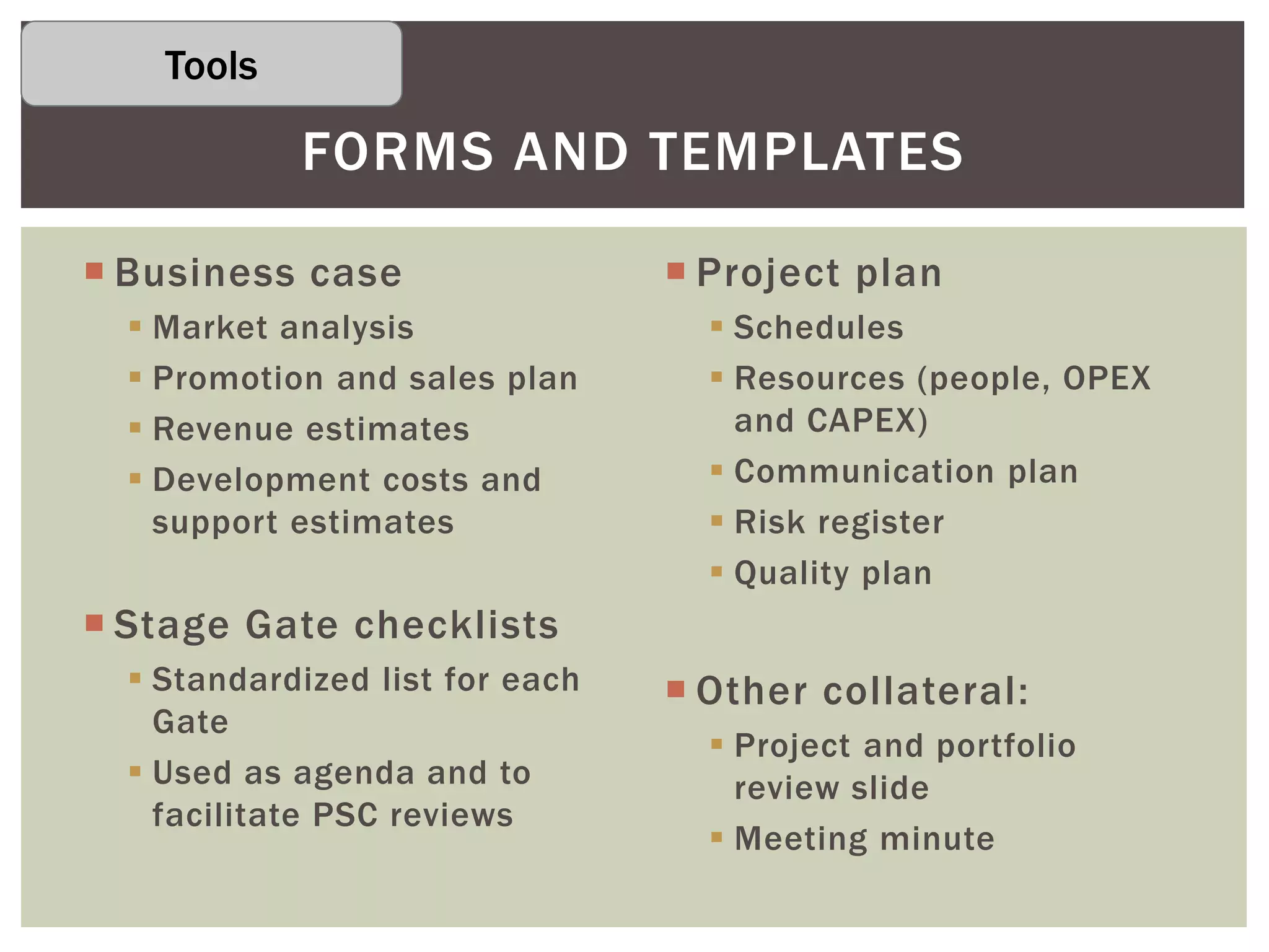  Business case
 Market analysis
 Promotion and sales plan
 Revenue estimates
 Development costs and
support estimates
 Stage Gate checklists
 Standardized list for each
Gate
 Used as agenda and to
facilitate PSC reviews
 Project plan
 Schedules
 Resources (people, OPEX
and CAPEX)
 Communication plan
 Risk register
 Quality plan
 Other collateral:
 Project and portfolio
review slide
 Meeting minute
FORMS AND TEMPLATES
Tools
 