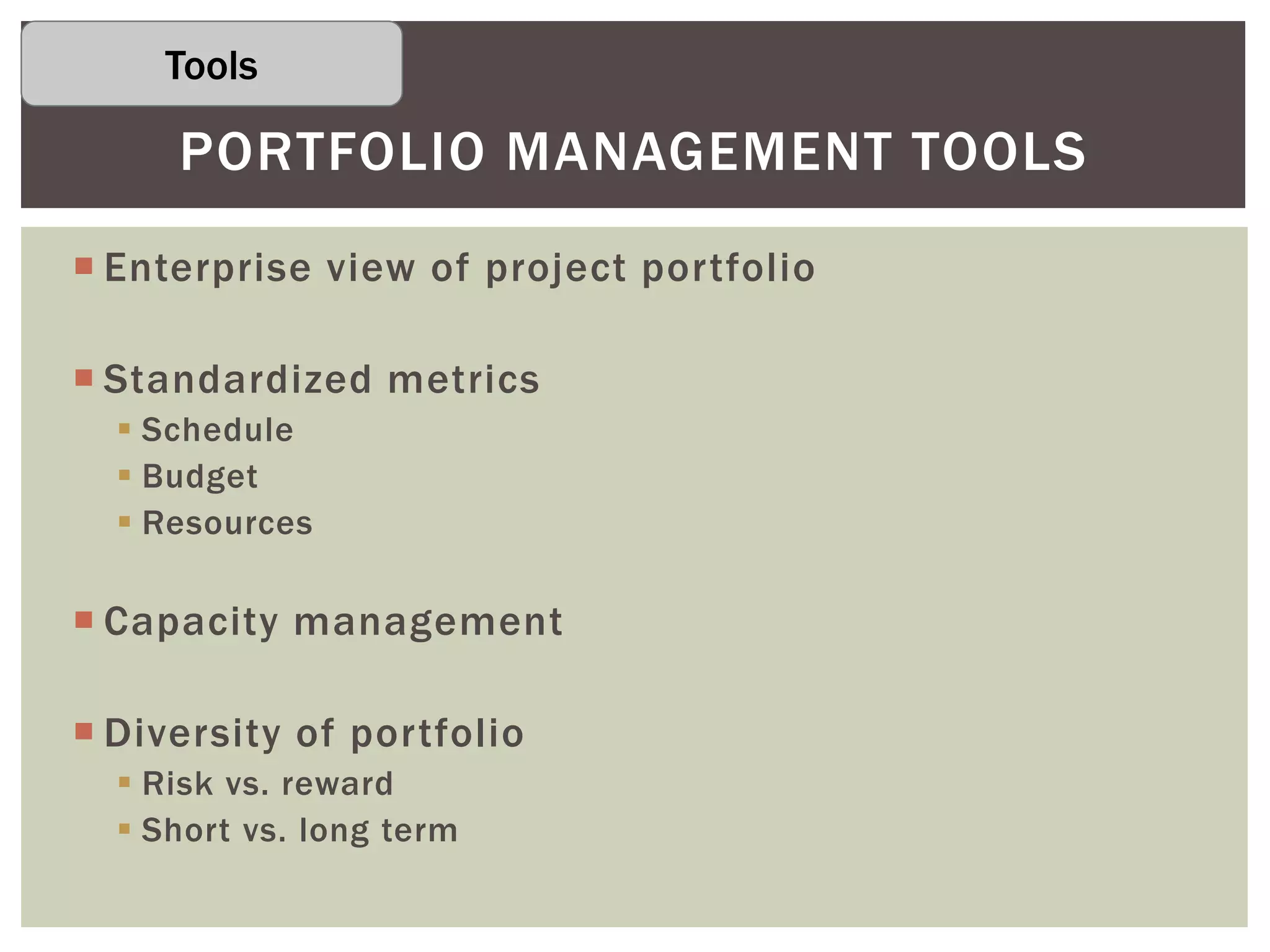  Enterprise view of project portfolio
 Standardized metrics
 Schedule
 Budget
 Resources
 Capacity management
 Diversity of portfolio
 Risk vs. reward
 Short vs. long term
PORTFOLIO MANAGEMENT TOOLS
Tools
 