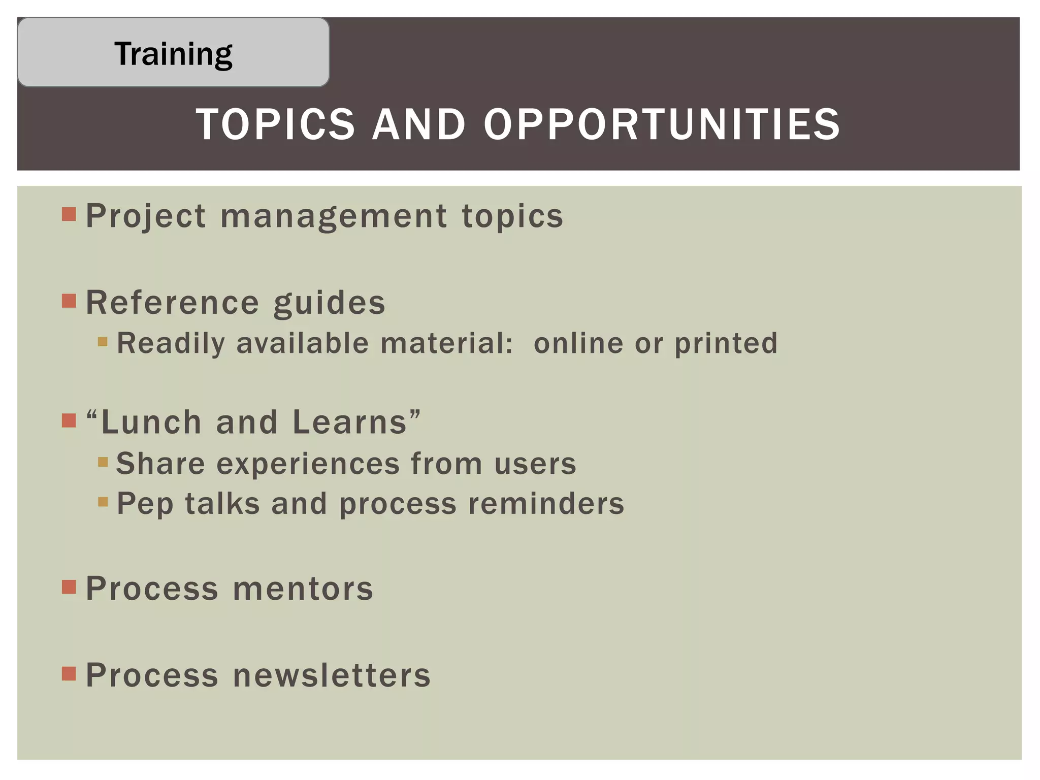  Project management topics
 Reference guides
 Readily available material: online or printed
 “Lunch and Learns”
 Share experiences from users
 Pep talks and process reminders
 Process mentors
 Process newsletters
TOPICS AND OPPORTUNITIES
Training
 