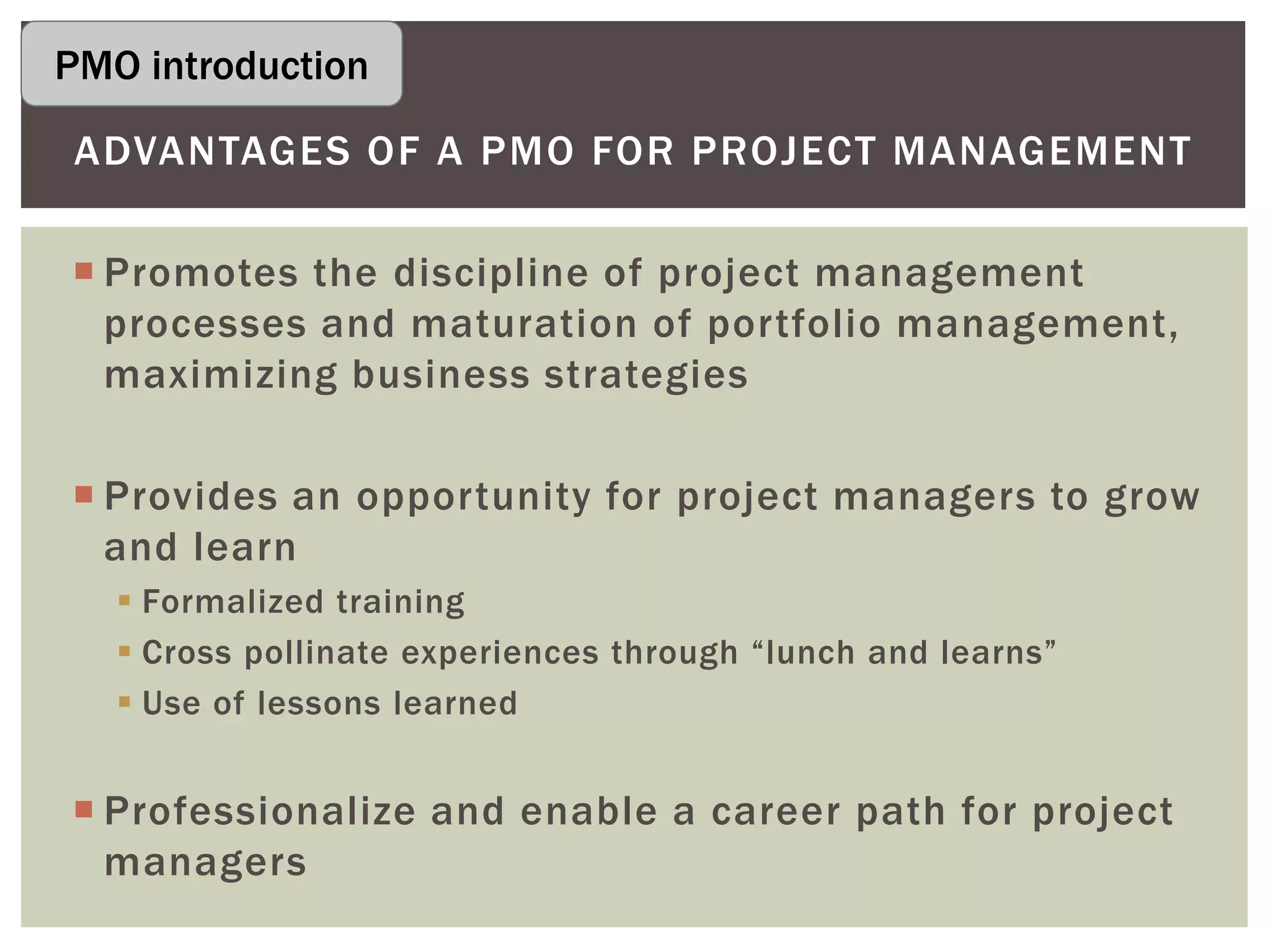  Promotes the discipline of project management
processes and maturation of portfolio management,
maximizing business strategies
 Provides an opportunity for project managers to grow
and learn
 Formalized training
 Cross pollinate experiences through “lunch and learns”
 Use of lessons learned
 Professionalize and enable a career path for project
managers
ADVANTAGES OF A PMO FOR PROJECT MANAGEMENT
PMO introduction
 