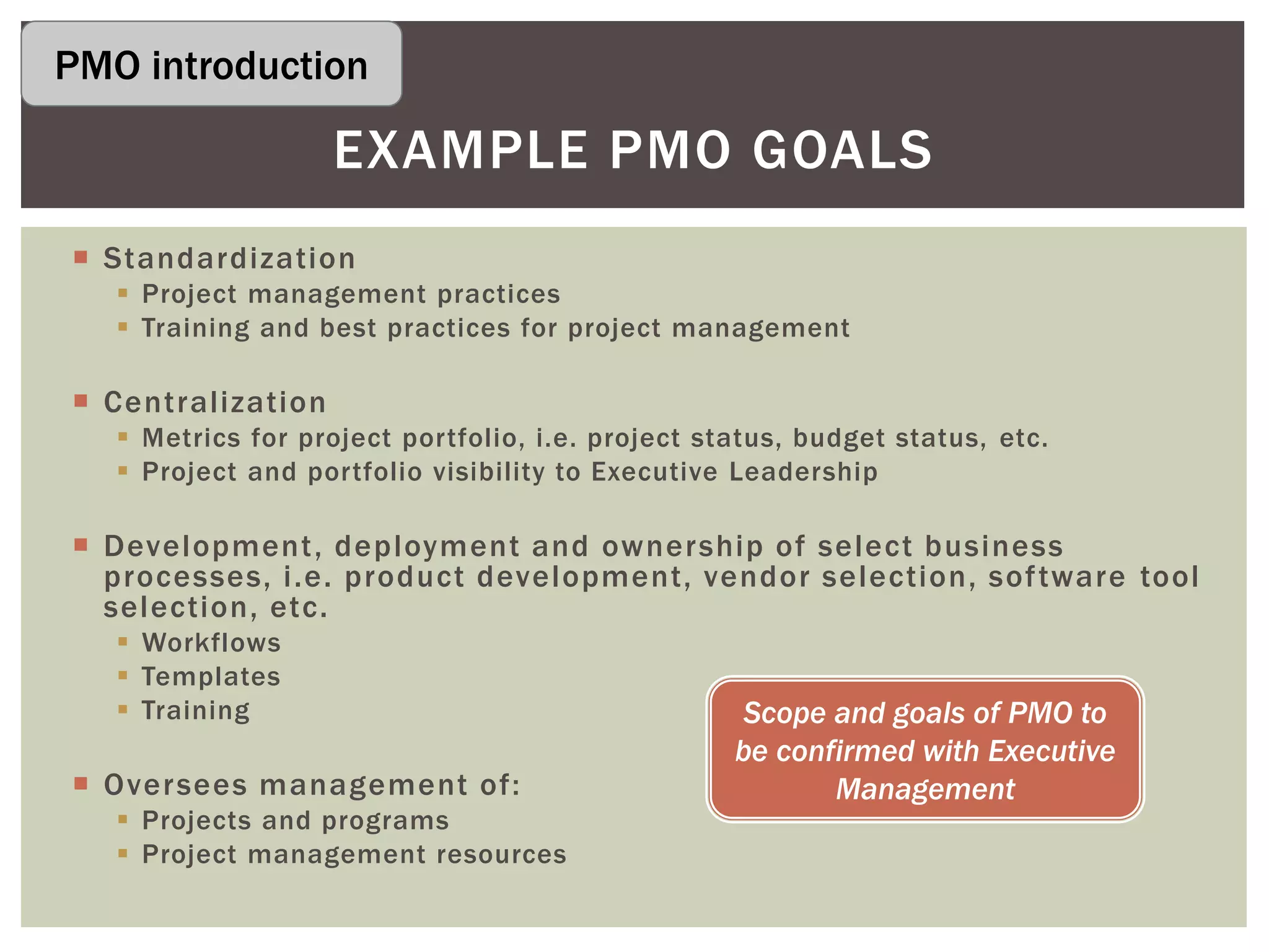  Standardization
 Project management practices
 Training and best practices for project management
 Centralization
 Metrics for project portfolio, i.e. project status, budget status, etc.
 Project and portfolio visibility to Executive Leadership
 Development, deployment and ownership of select business
processes, i.e. product development, vendor selection, software tool
selection, etc.
 Workflows
 Templates
 Training
 Oversees management of:
 Projects and programs
 Project management resources
EXAMPLE PMO GOALS
Scope and goals of PMO to
be confirmed with Executive
Management
PMO introduction
 