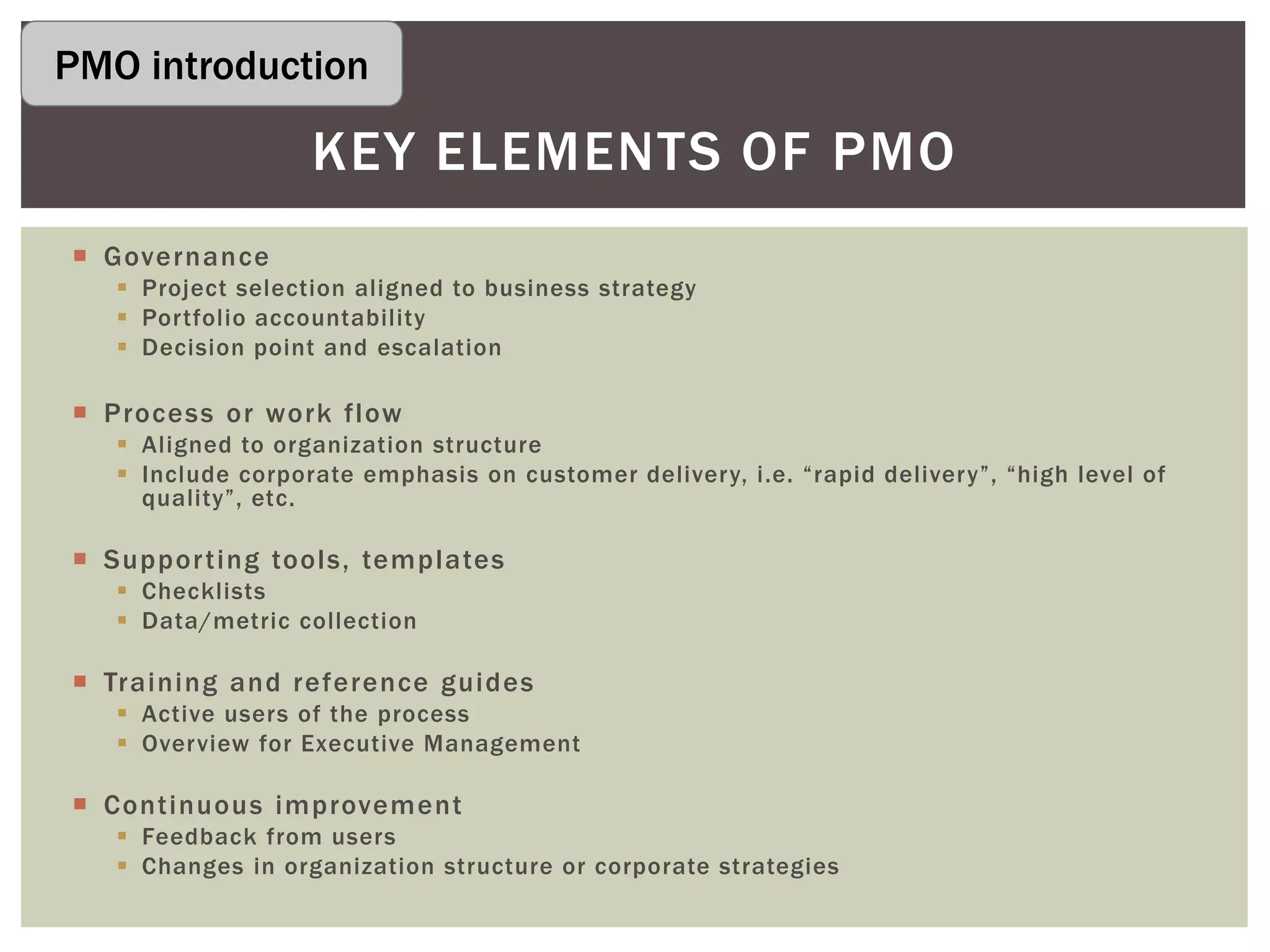  Governance
 Project selection aligned to business strategy
 Portfolio accountability
 Decision point and escalation
 Process or work flow
 Aligned to organization structure
 Include corporate emphasis on customer delivery, i.e. “rapid delivery”, “high level of
quality”, etc.
 Supporting tools, templates
 Checklists
 Data/metric collection
 Training and reference guides
 Active users of the process
 Overview for Executive Management
 Continuous improvement
 Feedback from users
 Changes in organization structure or corporate strategies
KEY ELEMENTS OF PMO
PMO introduction
 