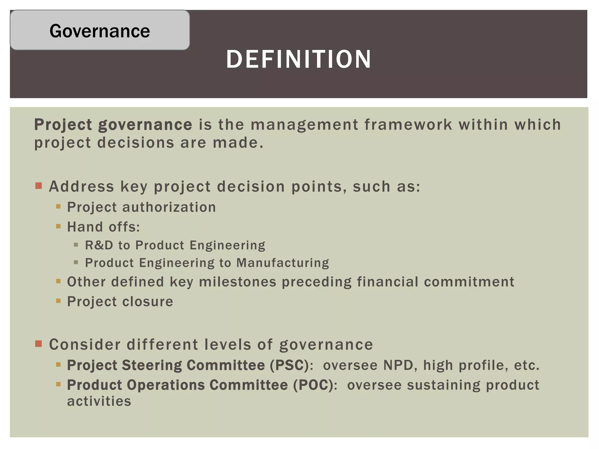 Project governance is the management framework within which
project decisions are made.
 Address key project decision points, such as:
 Project authorization
 Hand offs:
 R&D to Product Engineering
 Product Engineering to Manufacturing
 Other defined key milestones preceding financial commitment
 Project closure
 Consider different levels of governance
 Project Steering Committee (PSC): oversee NPD, high profile, etc.
 Product Operations Committee (POC): oversee sustaining product
activities
DEFINITION
Governance
 