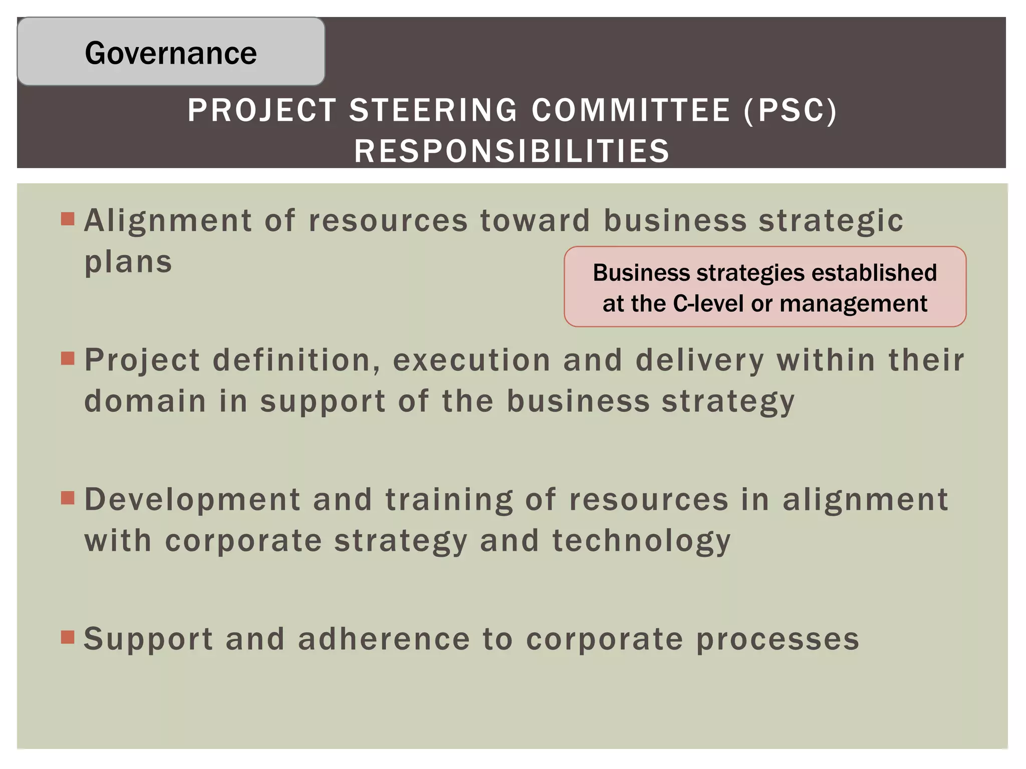  Alignment of resources toward business strategic
plans
 Project definition, execution and delivery within their
domain in support of the business strategy
 Development and training of resources in alignment
with corporate strategy and technology
 Support and adherence to corporate processes
PROJECT STEERING COMMITTEE (PSC)
RESPONSIBILITIES
Business strategies established
at the C-level or management
Governance
 