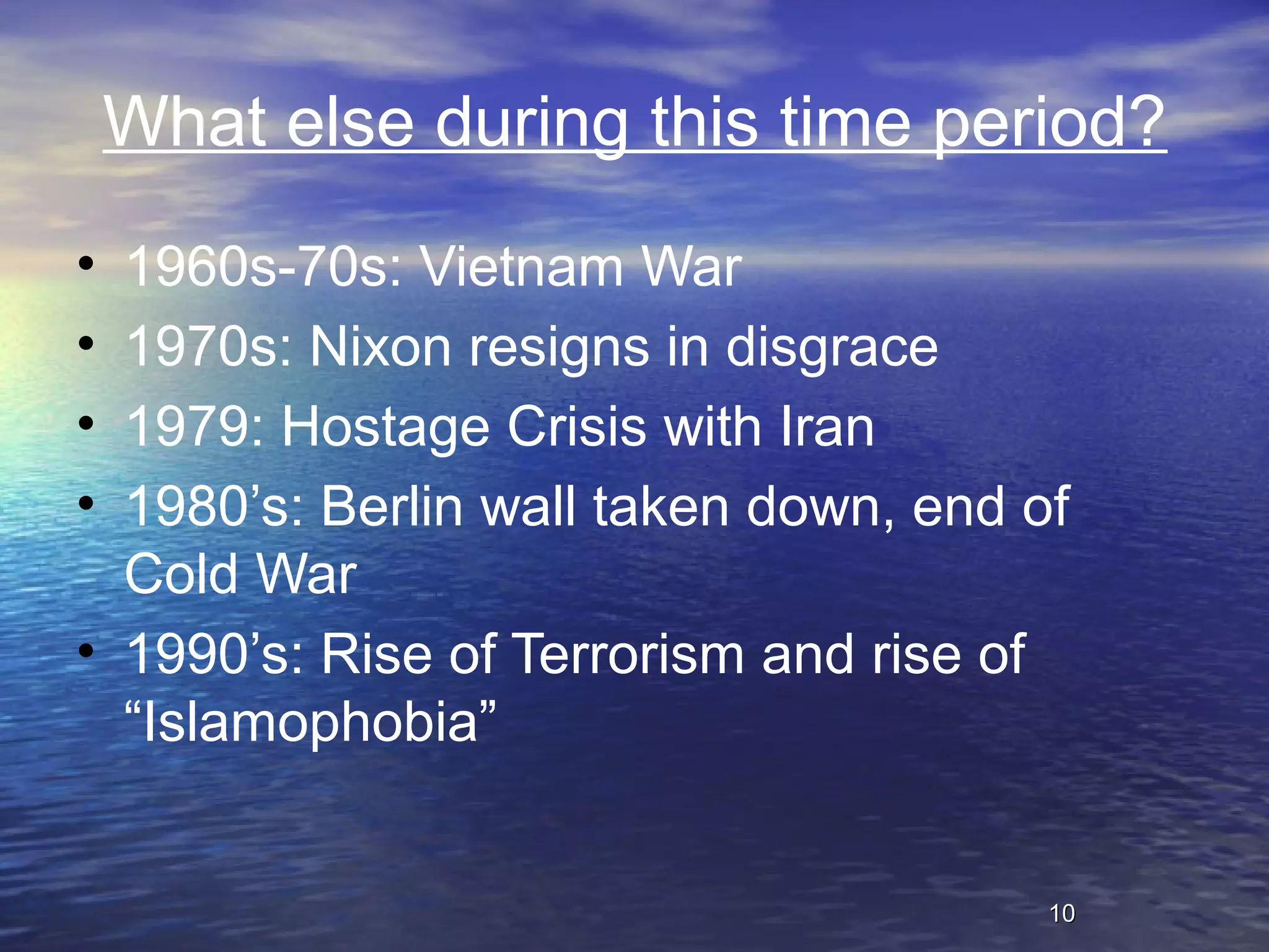 1010
What else during this time period?
• 1960s-70s: Vietnam War
• 1970s: Nixon resigns in disgrace
• 1979: Hostage Crisis with Iran
• 1980’s: Berlin wall taken down, end of
Cold War
• 1990’s: Rise of Terrorism and rise of
“Islamophobia”
 
