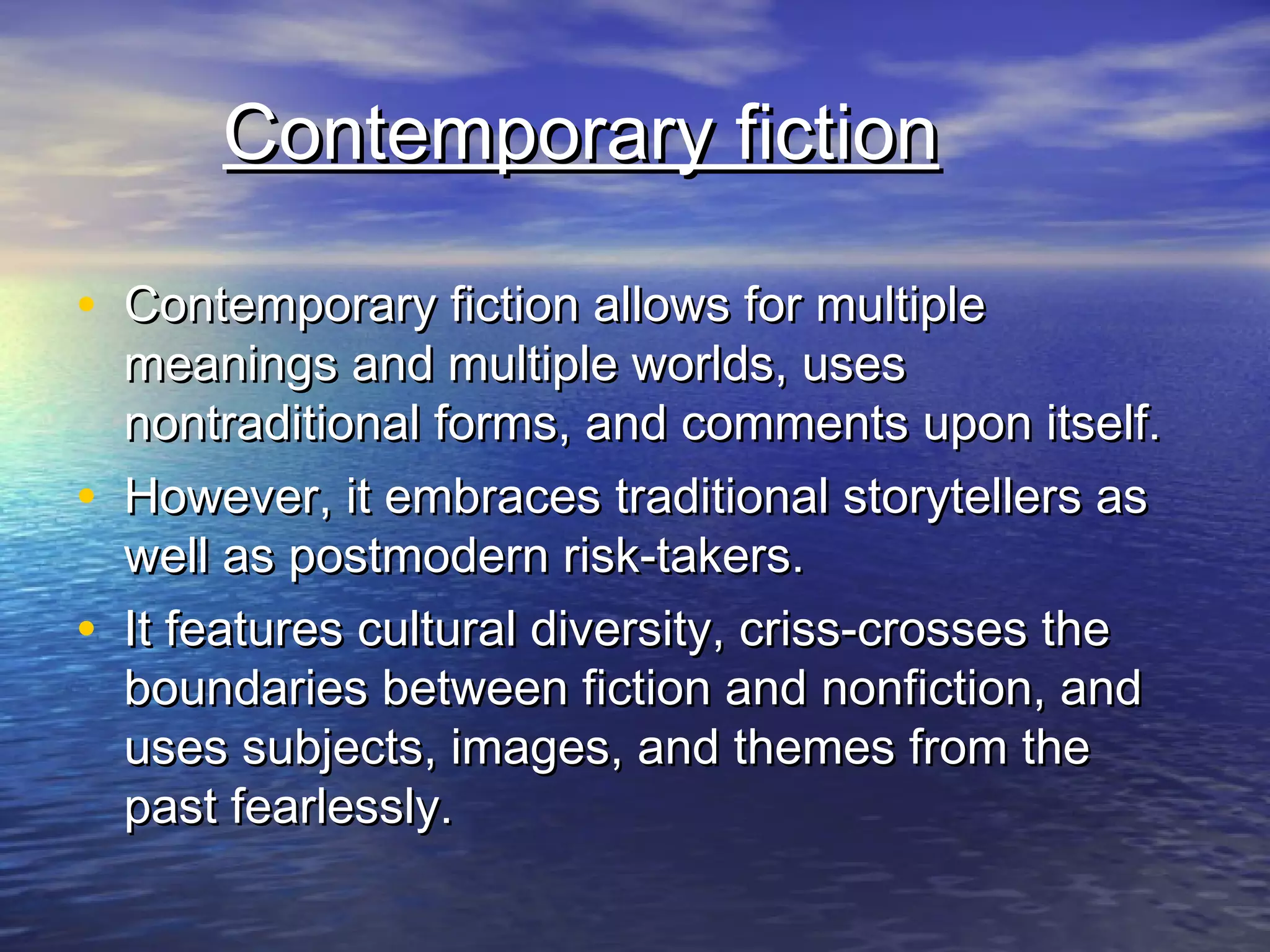 Contemporary fictionContemporary fiction
• Contemporary fiction allows for multipleContemporary fiction allows for multiple
meanings and multiple worlds, usesmeanings and multiple worlds, uses
nontraditional forms, and comments upon itself.nontraditional forms, and comments upon itself.
• However, it embraces traditional storytellers asHowever, it embraces traditional storytellers as
well as postmodern risk-takers.well as postmodern risk-takers.
• It features cultural diversity, criss-crosses theIt features cultural diversity, criss-crosses the
boundaries between fiction and nonfiction, andboundaries between fiction and nonfiction, and
uses subjects, images, and themes from theuses subjects, images, and themes from the
past fearlessly.past fearlessly.
 
